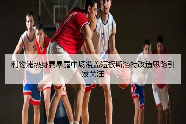 利物浦热身赛暴露中场覆盖短板斯洛特改造思路引发关注