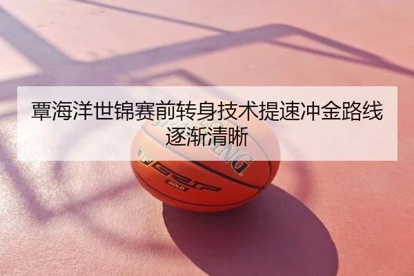 覃海洋世锦赛前转身技术提速冲金路线逐渐清晰