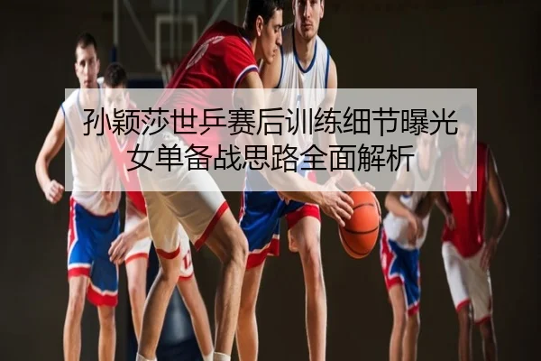 孙颖莎世乒赛后训练细节曝光 女单备战思路全面解析